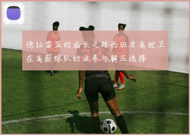 德拉雷亚的成长之路西班牙高控卫在高薪球队的放养与解压选择