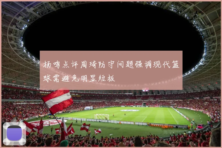 杨鸣点评周琦防守问题强调现代篮球需避免明显短板