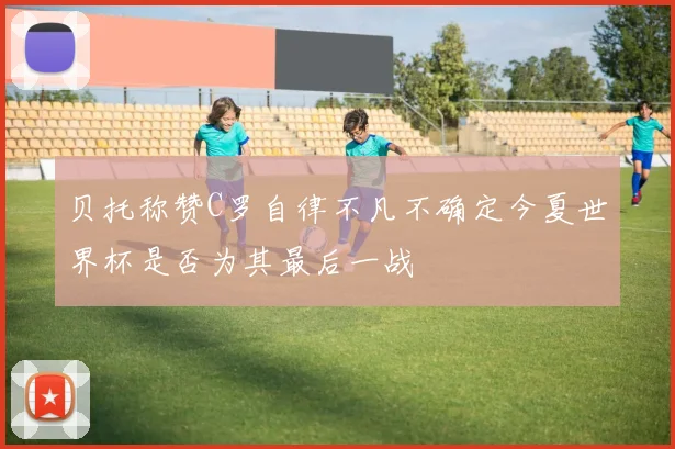贝托称赞C罗自律不凡不确定今夏世界杯是否为其最后一战
