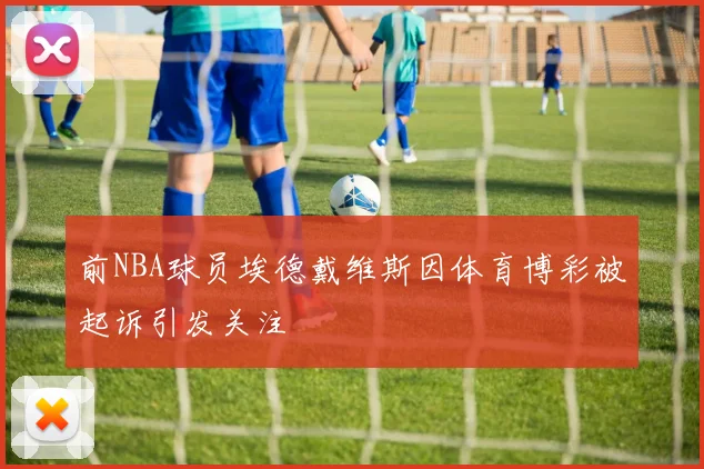 前NBA球员埃德戴维斯因体育博彩被起诉引发关注