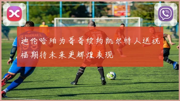 迪伦哈珀为哥哥续约凯尔特人送祝福期待未来更辉煌表现