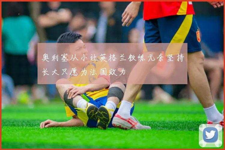 奥利塞从小让英格兰教练无奈坚持长大只愿为法国效力