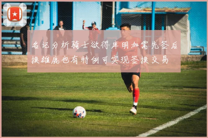 名记分析骑士欲得库明加需先签后换雄鹿也有特例可实现签换交易