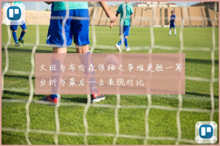 文班与布伦森领袖之争谁更胜一筹分析与最后一击表现对比