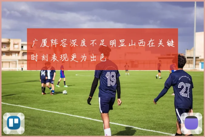 广厦阵容深度不足明显山西在关键时刻表现更为出色
