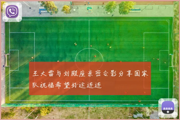 王大雷与刘殿座亲密合影分享国家队祝福希望好运连连