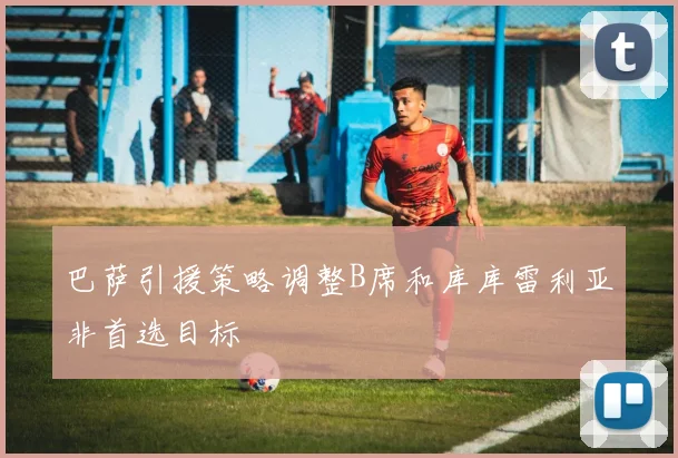 巴萨引援策略调整B席和库库雷利亚非首选目标