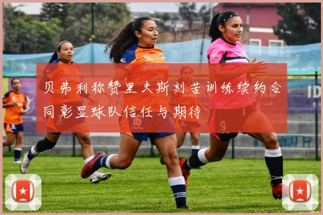 贝弗利称赞里夫斯刻苦训练续约合同彰显球队信任与期待
