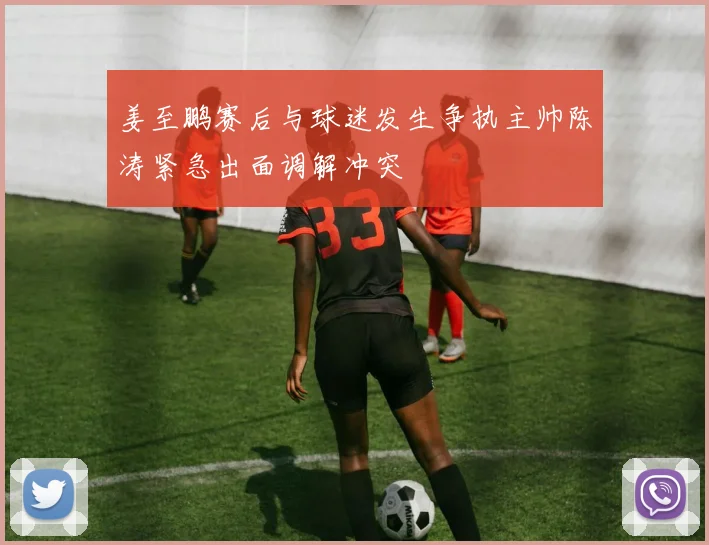 姜至鹏赛后与球迷发生争执主帅陈涛紧急出面调解冲突