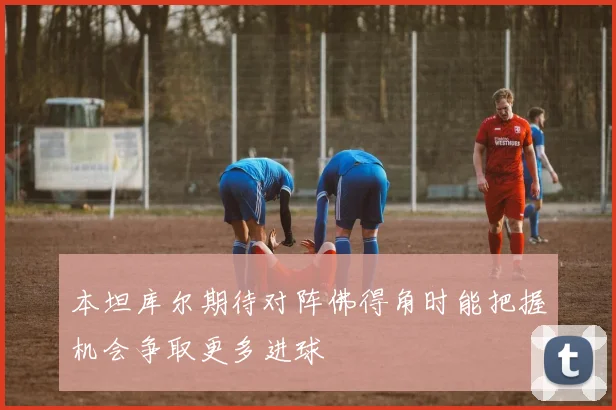 本坦库尔期待对阵佛得角时能把握机会争取更多进球