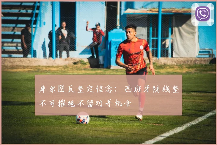 库尔图瓦坚定信念：西班牙防线坚不可摧绝不留对手机会